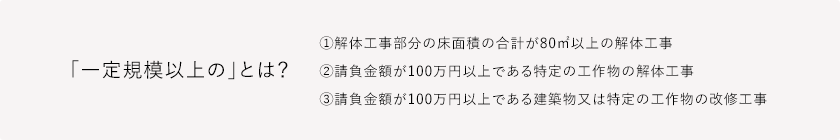 「一定規模以上の」とは? ①解体工事部分の床面積の合計が80㎡以上の解体工事②請負金額が100万円以上である特定の工作物の解体工事③請負金額が100万円以上である建築物又は特定の工作物の改修工事