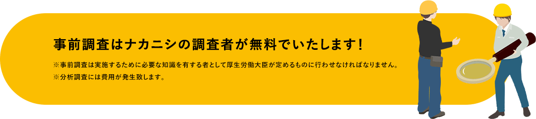 事前調査はナカニシの調査者が無料でいたします! ※事前調査は実施するために必要な知識を有する者として厚生労働大臣が定めるものに行わせなければなりません。※分析調査には費用が発生致します。